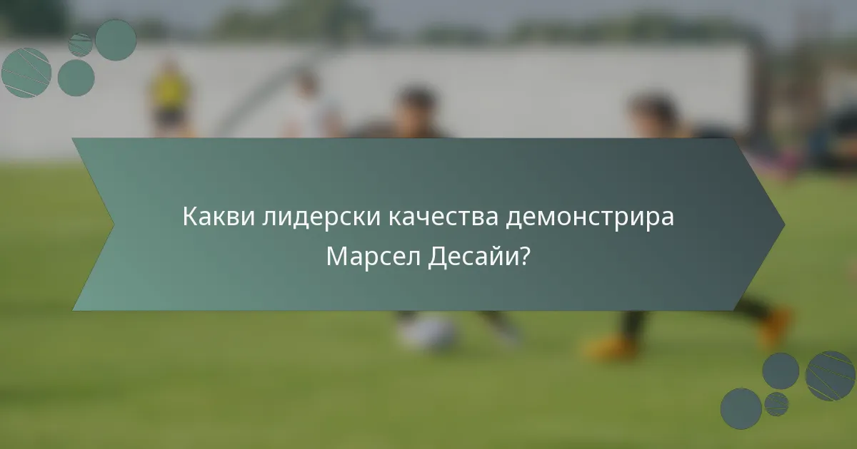 Какви лидерски качества демонстрира Марсел Десайи?